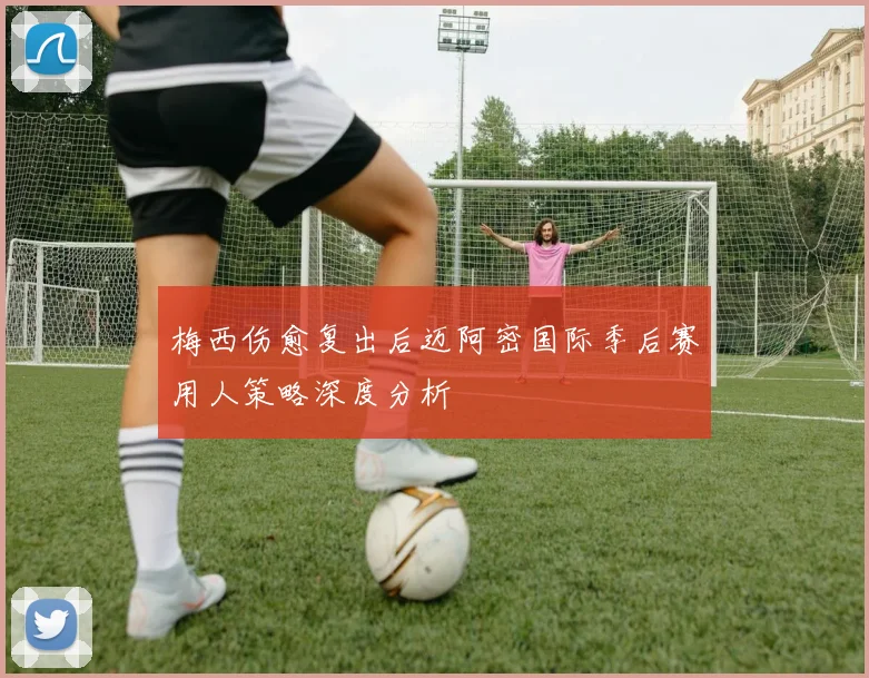 梅西伤愈复出后迈阿密国际季后赛用人策略深度分析