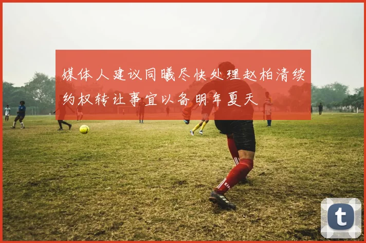 媒体人建议同曦尽快处理赵柏清续约权转让事宜以备明年夏天