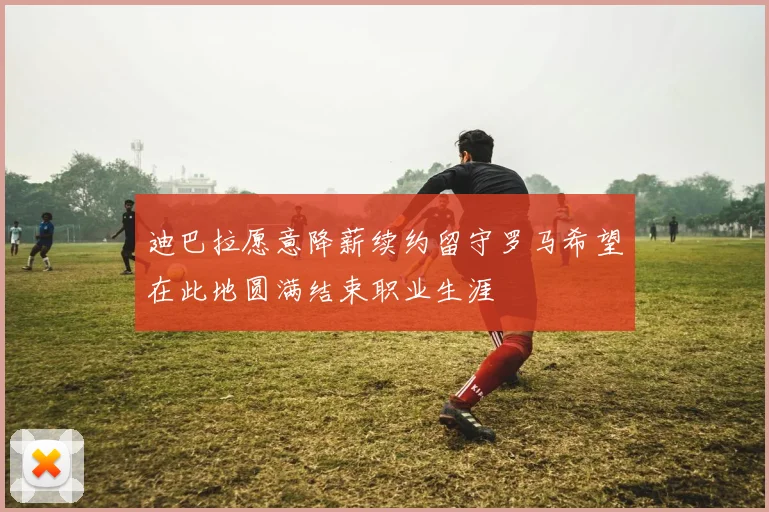 迪巴拉愿意降薪续约留守罗马希望在此地圆满结束职业生涯