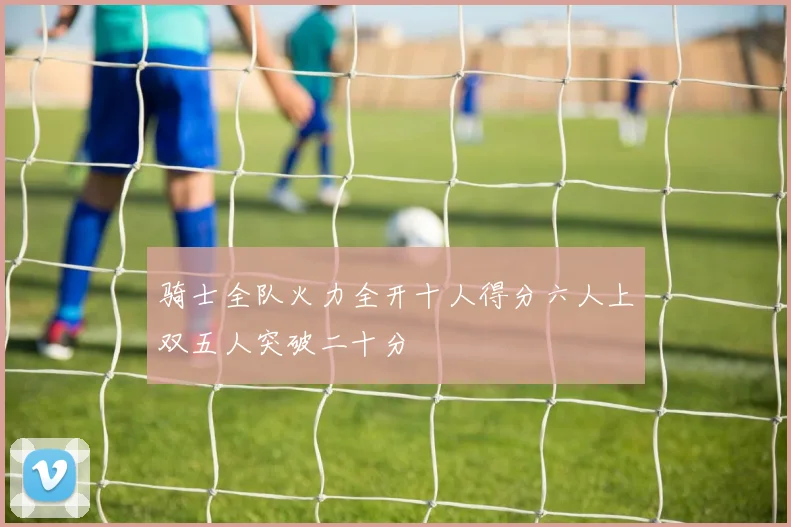 骑士全队火力全开十人得分六人上双五人突破二十分
