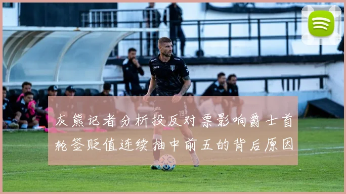 灰熊记者分析投反对票影响爵士首轮签贬值连续抽中前五的背后原因