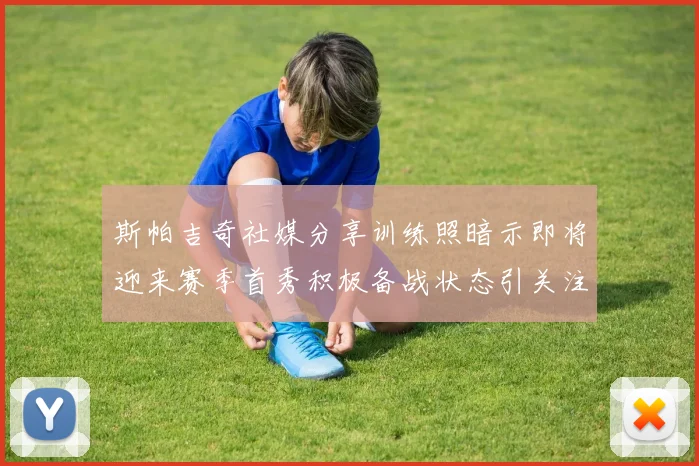 斯帕吉奇社媒分享训练照暗示即将迎来赛季首秀积极备战状态引关注