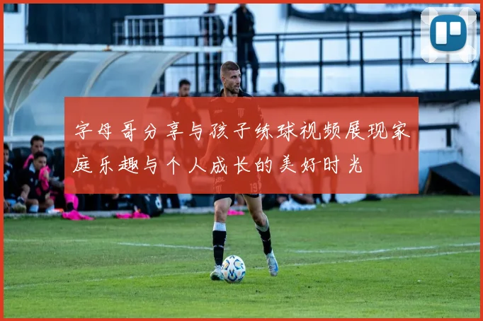 字母哥分享与孩子练球视频展现家庭乐趣与个人成长的美好时光